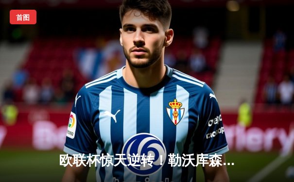 欧联杯惊天逆转！勒沃库森3-2绝杀罗马，赛季不败神话延续至47场