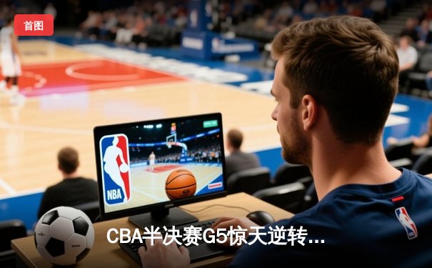 CBA半决赛G5惊天逆转！辽宁本钢加时险胜广东宏远晋级总决赛