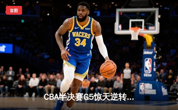 CBA半决赛G5惊天逆转！辽宁本钢加时险胜广东宏远晋级总决赛